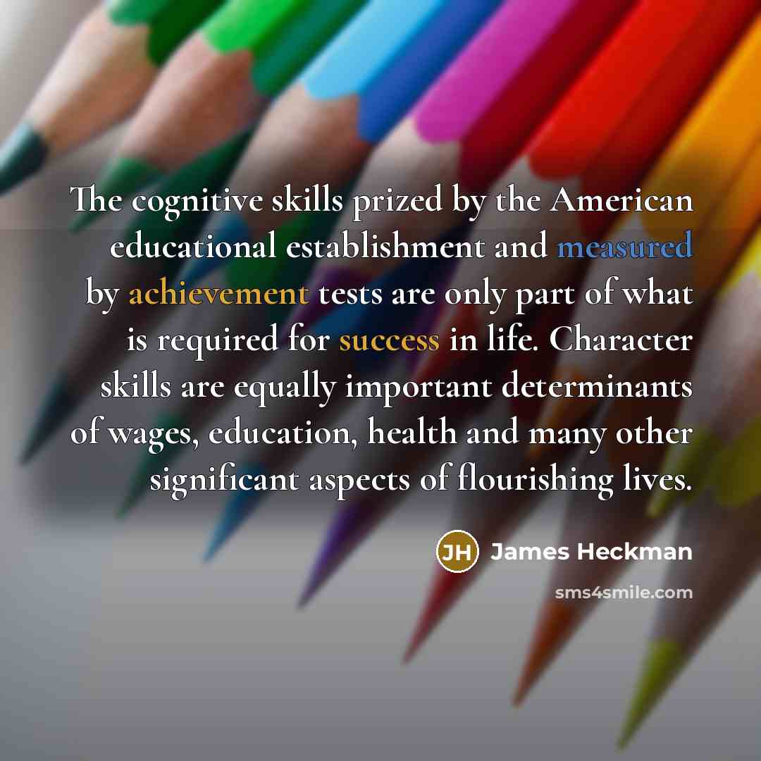 “The cognitive skills prized by the American educational establishment and measured by achievement tests are only part of what is required for success in life. Character skills are equally important determinants of wages, education, health and many other significant aspects of flourishing lives.” quote by James Heckman