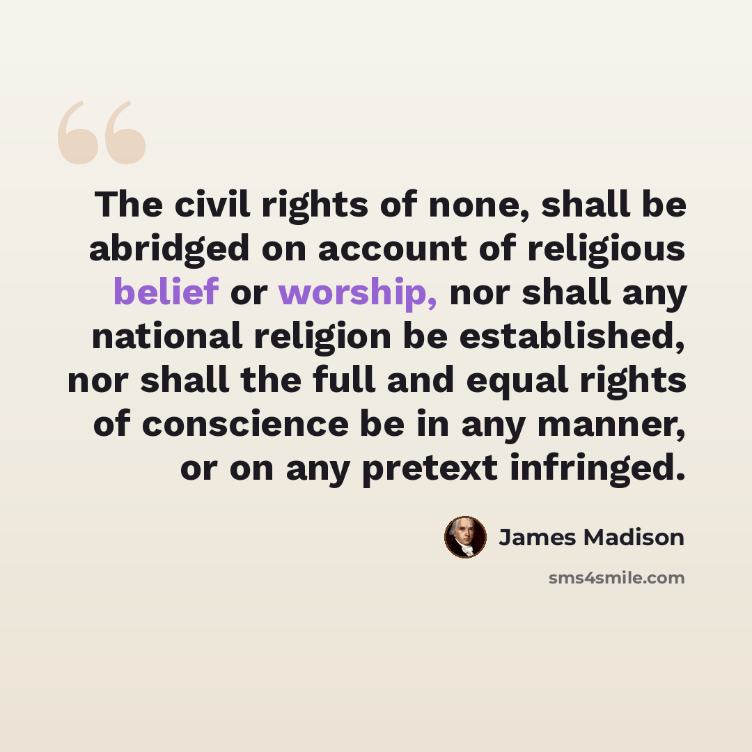 “The civil rights of none, shall be abridged on account of religious belief or worship, nor shall any national religion be established, nor shall the full and equal rights of conscience be in any manner, or on any pretext infringed.” quote by James Madison