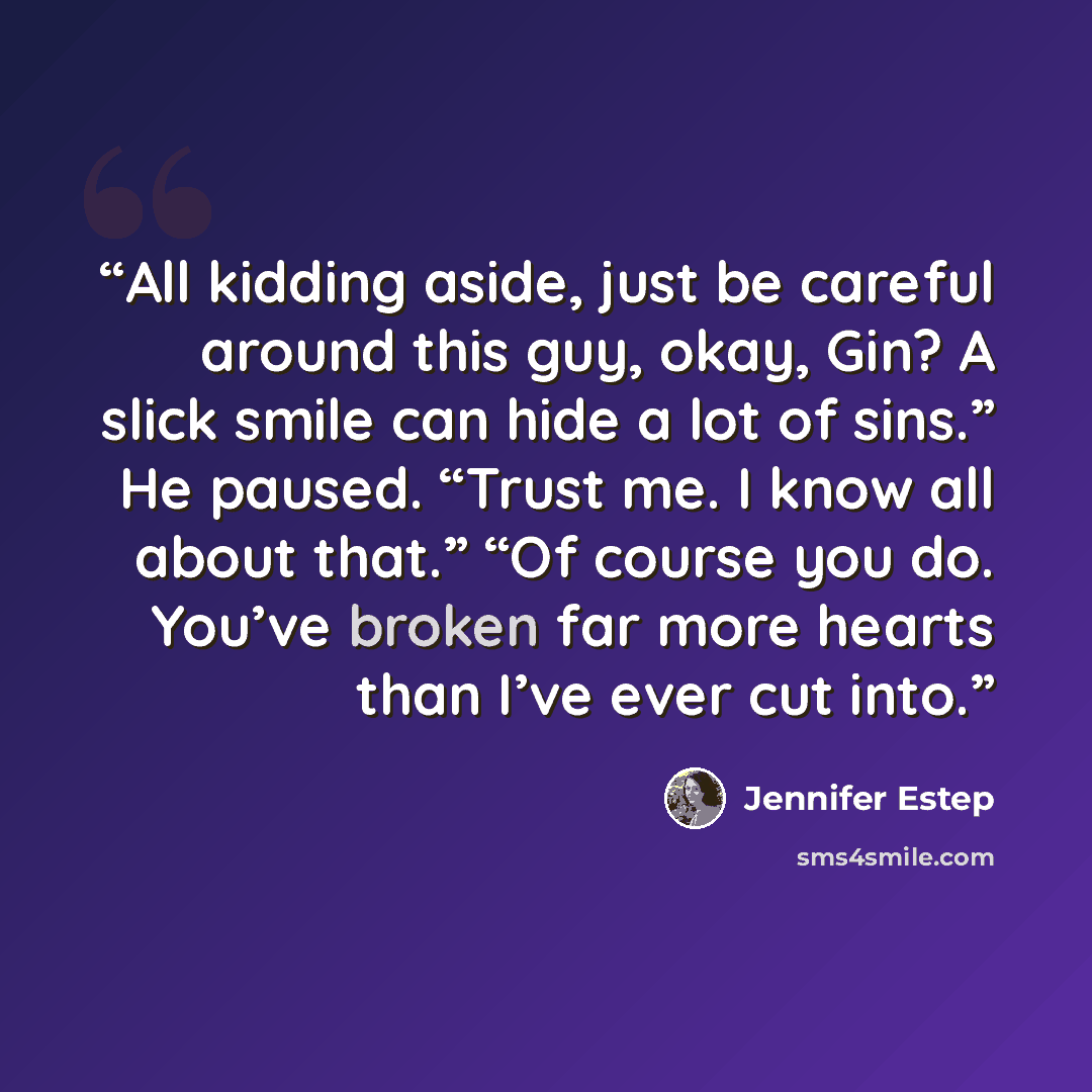 “All kidding aside, just be careful around this guy, okay, Gin? A slick smile can hide a lot of sins.” He paused. “Trust me. I know all about that.” “Of course you do. You’ve broken far more hearts than I’ve ever cut into.” quote by Jennifer Estep