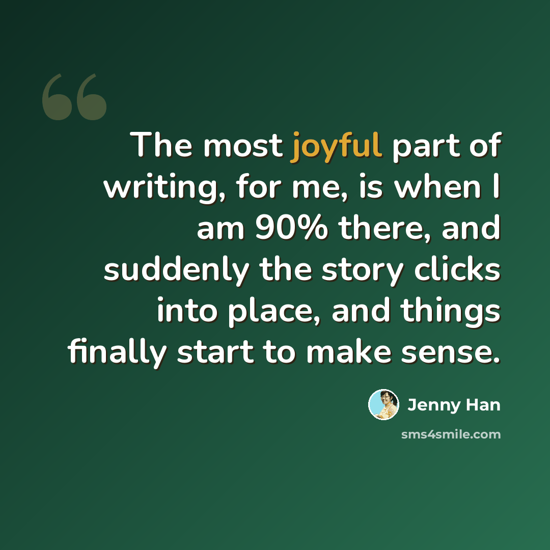 “The most joyful part of writing, for me, is when I am 90% there, and suddenly the story clicks into place, and things finally start to make sense.” quote by Jenny Han