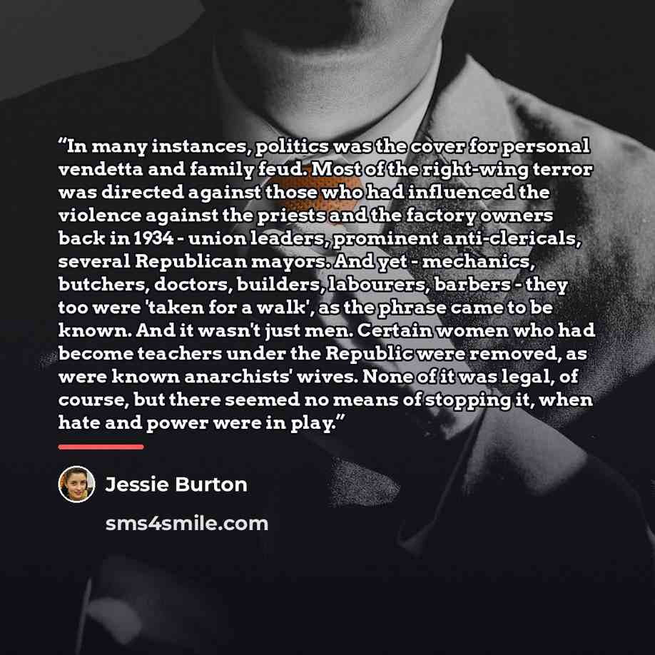 “In many instances, politics was the cover for personal vendetta and family feud. Most of the right-wing terror was directed against those who had influenced the violence against the priests and the factory owners back in 1934 - union leaders, prominent anti-clericals, several Republican mayors…” quote by Jessie Burton