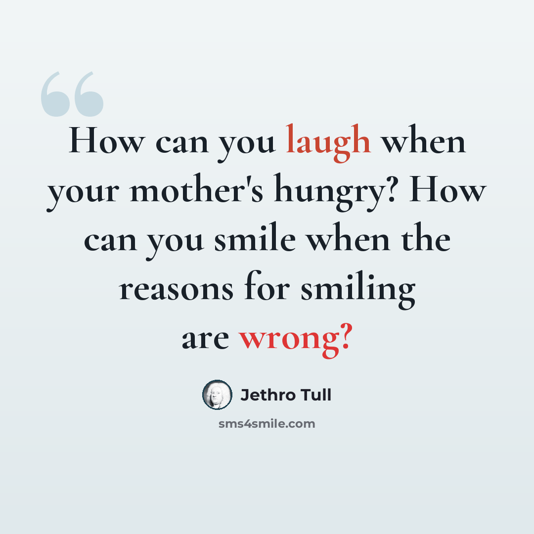 “How can you laugh when your mother's hungry? How can you smile when the reasons for smiling are wrong?” quote by Jethro Tull