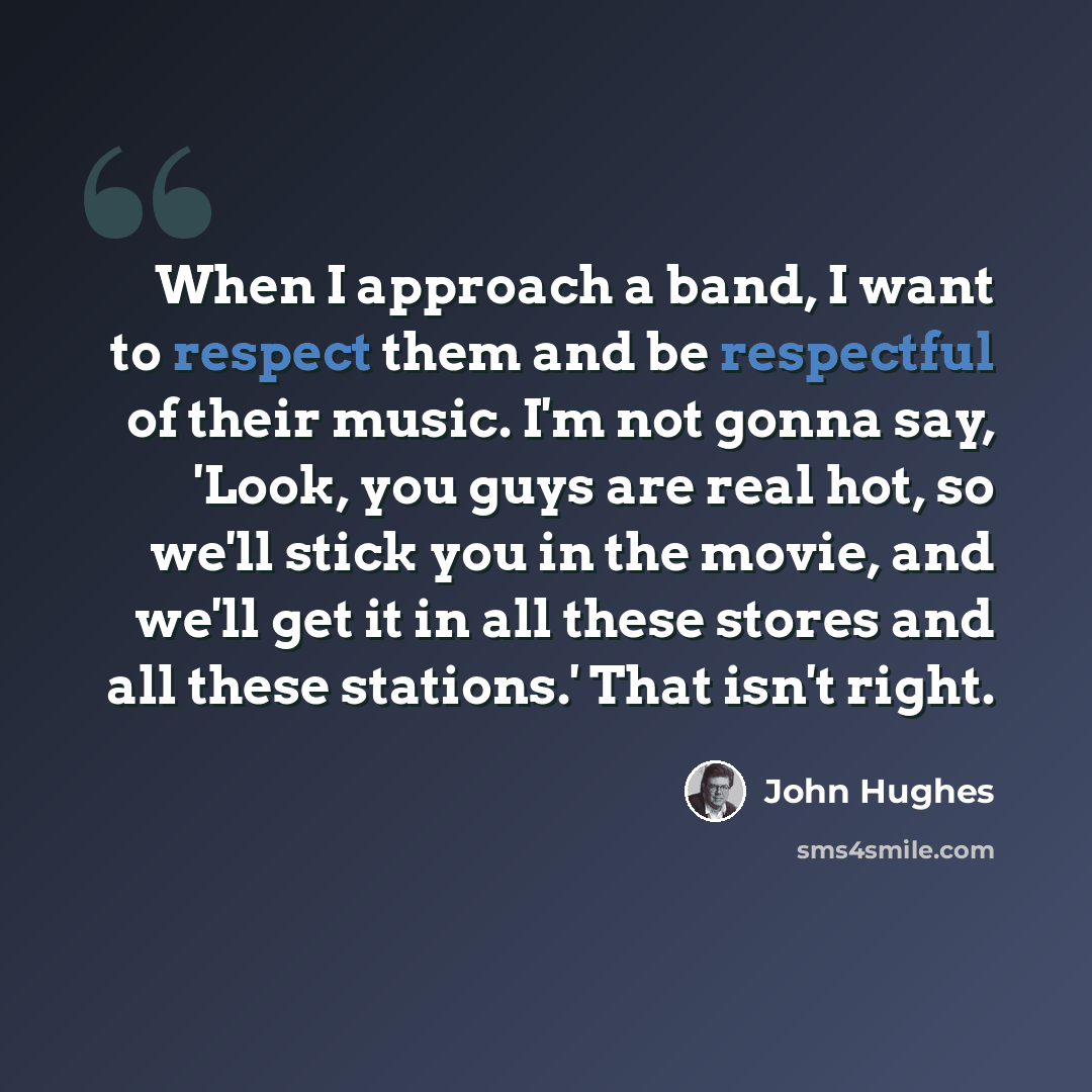 “When I approach a band, I want to respect them and be respectful of their music. I'm not gonna say, 'Look, you guys are real hot, so we'll stick you in the movie, and we'll get it in all these stores and all these stations.' That isn't right.” quote by John Hughes