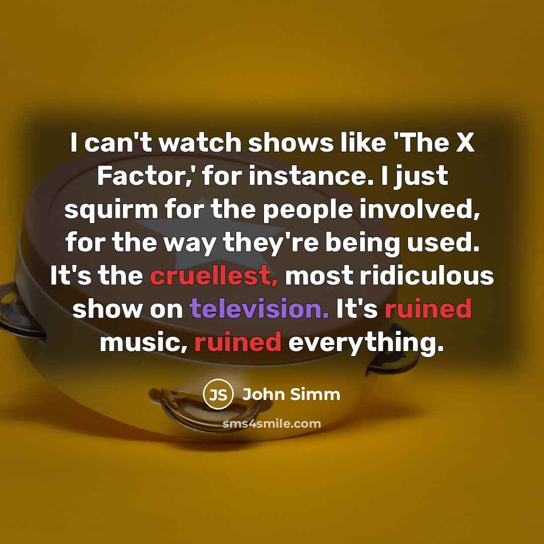 “I can't watch shows like 'The X Factor,' for instance. I just squirm for the people involved, for the way they're being used. It's the cruellest, most ridiculous show on television. It's ruined music, ruined everything.” quote by John Simm