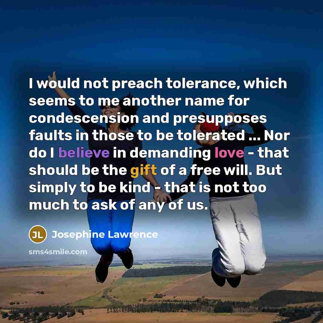 “I would not preach tolerance, which seems to me another name for condescension and presupposes faults in those to be tolerated ... Nor do I believe in demanding love - that should be the gift of a free will. But simply to be kind - that is not too much to ask of any of us.” quote by Josephine Lawrence