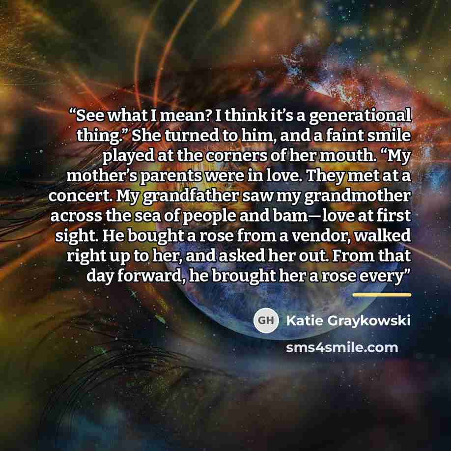 “See what I mean? I think it’s a generational thing.” She turned to him, and a faint smile played at the corners of her mouth. “My mother’s parents were in love. They met at a concert. My grandfather saw my grandmother across the sea of people and bam—love at first sight. He bought a rose from a…” quote by Katie Graykowski