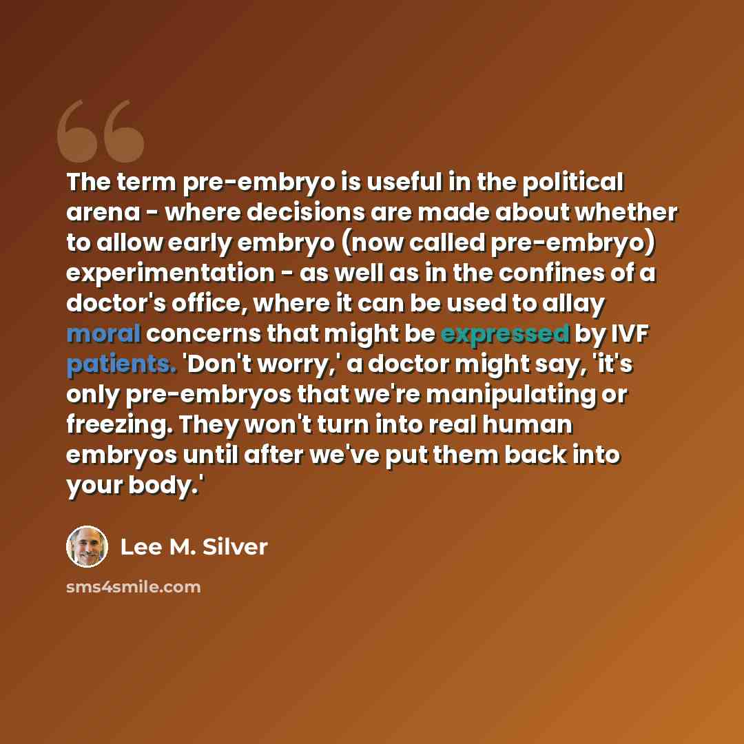 “The term pre-embryo is useful in the political arena - where decisions are made about whether to allow early embryo (now called pre-embryo) experimentation - as well as in the confines of a doctor's office, where it can be used to allay moral concerns that might be expressed by IVF patients…” quote by Lee M. Silver