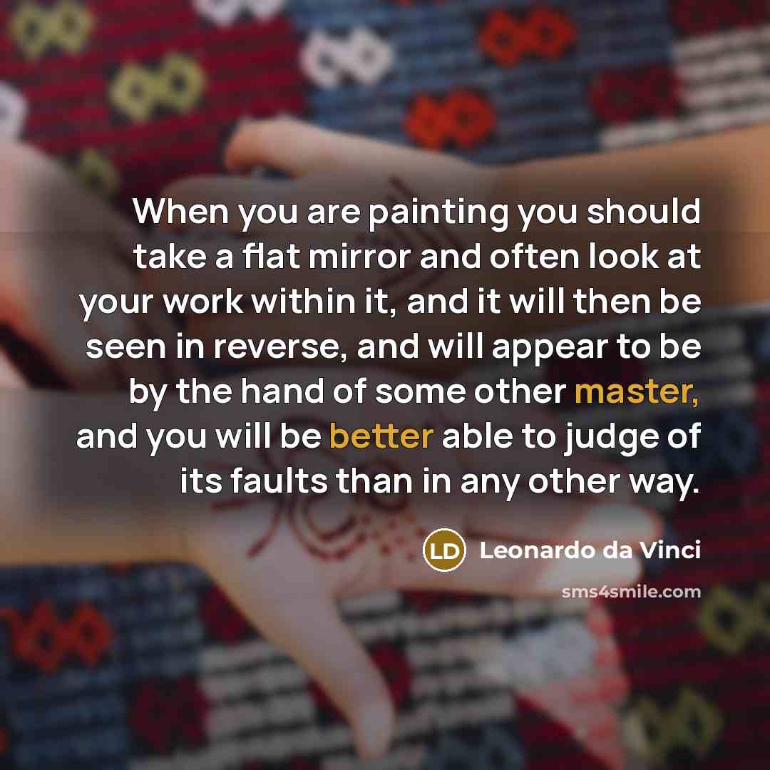 “When you are painting you should take a flat mirror and often look at your work within it, and it will then be seen in reverse, and will appear to be by the hand of some other master, and you will be better able to judge of its faults than in any other way.” quote by Leonardo da Vinci