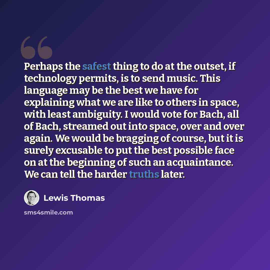 “Perhaps the safest thing to do at the outset, if technology permits, is to send music. This language may be the best we have for explaining what we are like to others in space, with least ambiguity. I would vote for Bach, all of Bach, streamed out into space, over and over again. We would be…” quote by Lewis Thomas