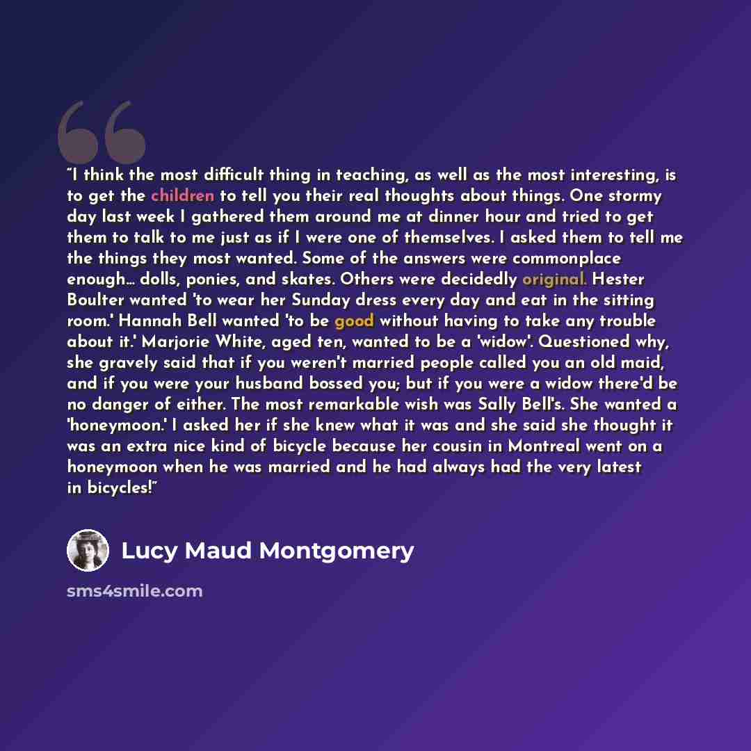 “I think the most difficult thing in teaching, as well as the most interesting, is to get the children to tell you their real thoughts about things. One stormy day last week I gathered them around me at dinner hour and tried to get them to talk to me just as if I were one of themselves. I asked…” quote by Lucy Maud Montgomery