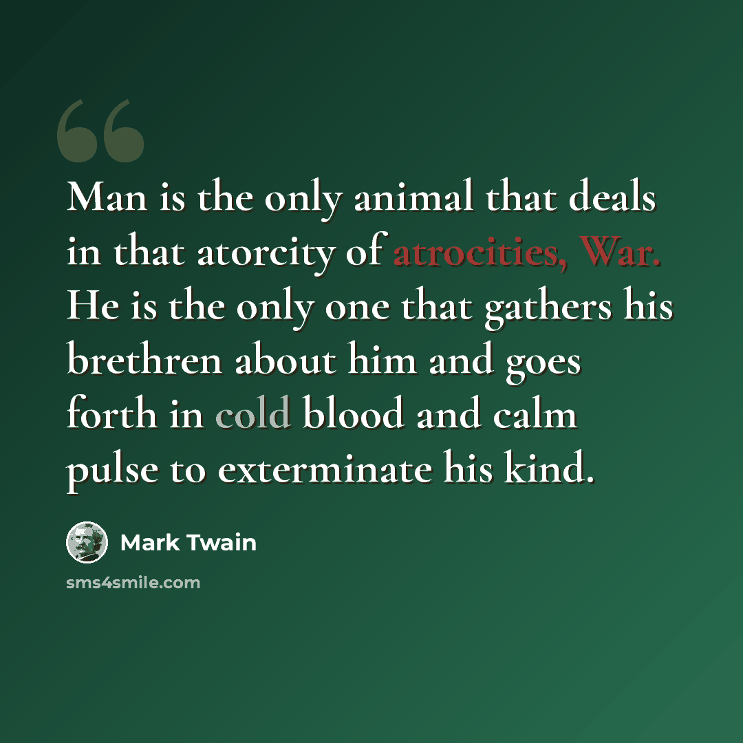 “Man is the only animal that deals in that atorcity of atrocities, War. He is the only one that gathers his brethren about him and goes forth in cold blood and calm pulse to exterminate his kind.” quote by Mark Twain