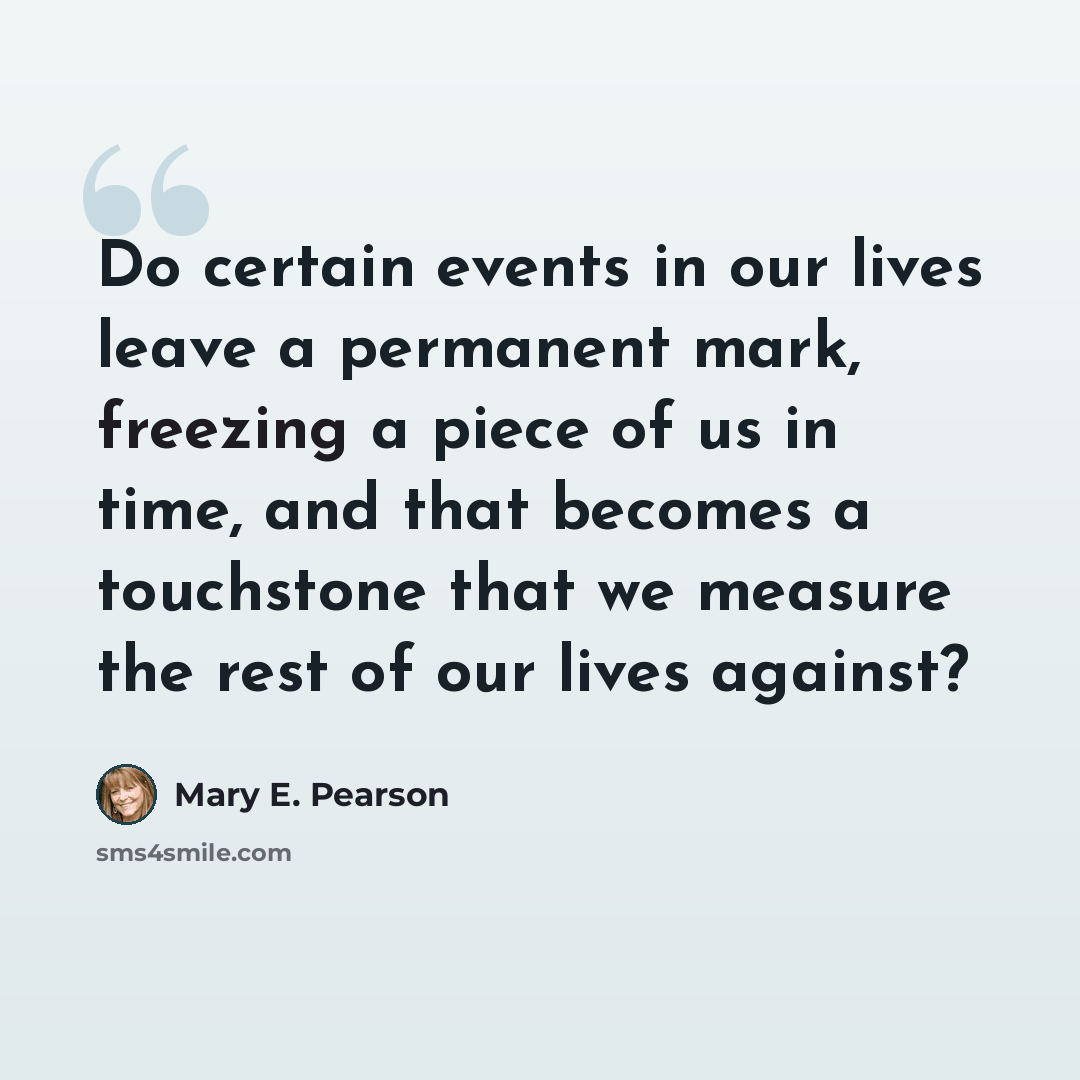 “Do certain events in our lives leave a permanent mark, freezing a piece of us in time, and that becomes a touchstone that we measure the rest of our lives against?” quote by Mary E. Pearson