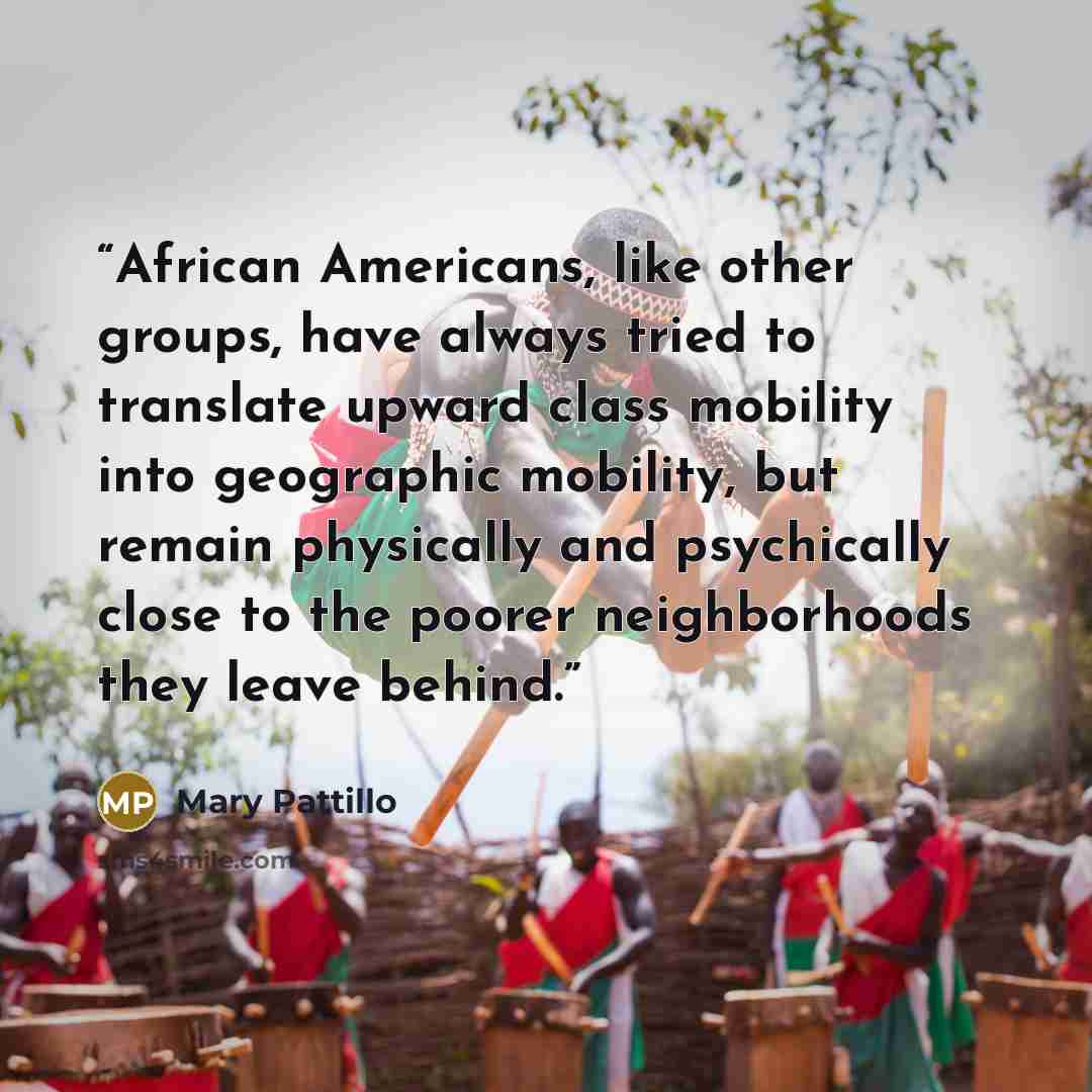 “African Americans, like other groups, have always tried to translate upward class mobility into geographic mobility, but remain physically and psychically close to the poorer neighborhoods they leave behind.” quote by Mary Pattillo