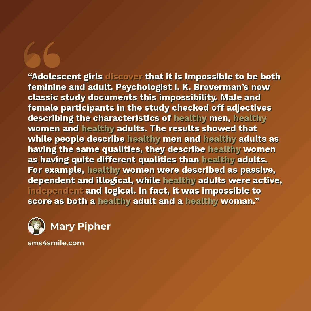 “Adolescent girls discover that it is impossible to be both feminine and adult. Psychologist I. K. Broverman’s now classic study documents this impossibility. Male and female participants in the study checked off adjectives describing the characteristics of healthy men, healthy women and healthy…” quote by Mary Pipher