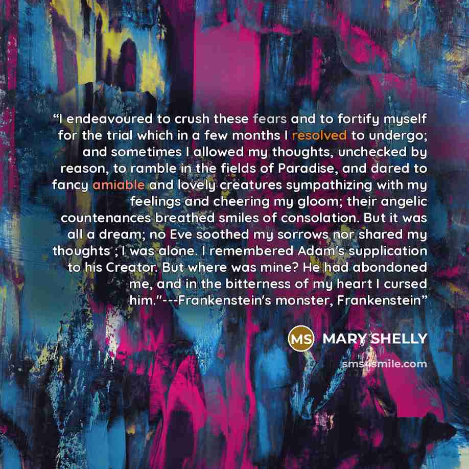 “I endeavoured to crush these fears and to fortify myself for the trial which in a few months I resolved to undergo; and sometimes I allowed my thoughts, unchecked by reason, to ramble in the fields of Paradise, and dared to fancy amiable and lovely creatures sympathizing with my feelings and…” quote by MARY SHELLY
