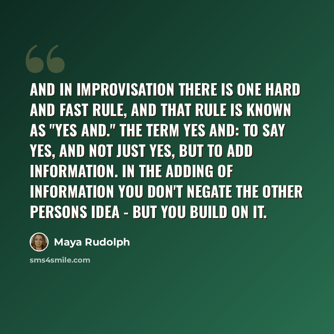 “And in Improvisation there is one hard and fast rule, and that rule is known as "Yes And." The term YES AND: to say yes, and not just yes, but to add information. In the adding of information you don't negate the other persons idea - but you build on it.” quote by Maya Rudolph