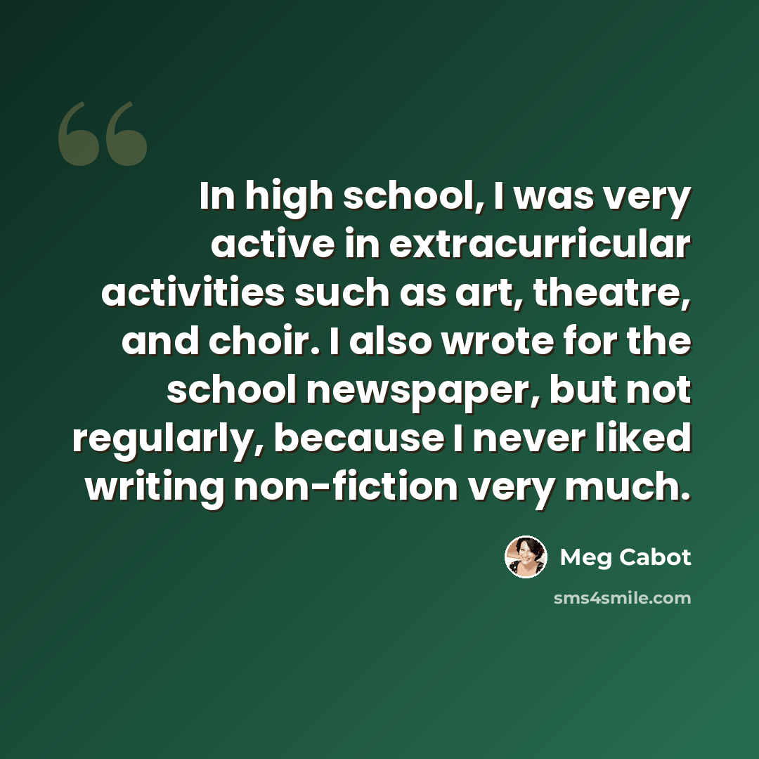 “In high school, I was very active in extracurricular activities such as art, theatre, and choir. I also wrote for the school newspaper, but not regularly, because I never liked writing non-fiction very much.” quote by Meg Cabot