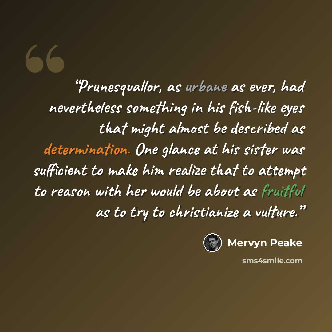 “Prunesquallor, as urbane as ever, had nevertheless something in his fish-like eyes that might almost be described as determination. One glance at his sister was sufficient to make him realize that to attempt to reason with her would be about as fruitful as to try to christianize a vulture.” quote by Mervyn Peake