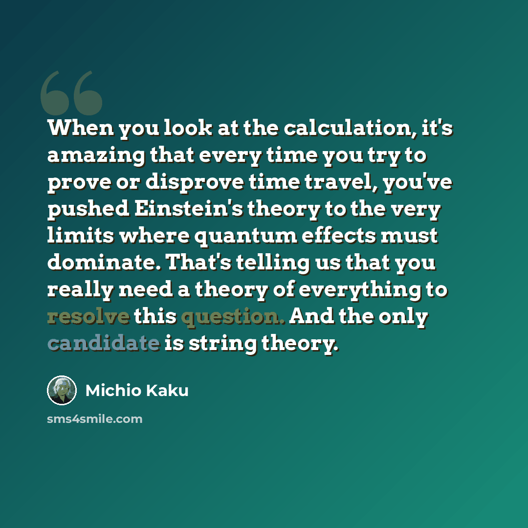 “When you look at the calculation, it's amazing that every time you try to prove or disprove time travel, you've pushed Einstein's theory to the very limits where quantum effects must dominate. That's telling us that you really need a theory of everything to resolve this question. And the only…” quote by Michio Kaku