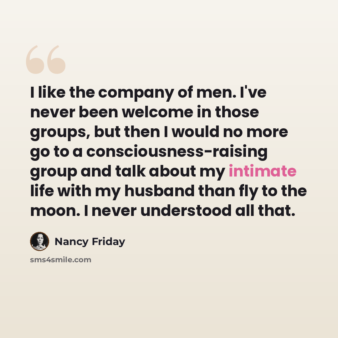 “I like the company of men. I've never been welcome in those groups, but then I would no more go to a consciousness-raising group and talk about my intimate life with my husband than fly to the moon. I never understood all that.” quote by Nancy Friday