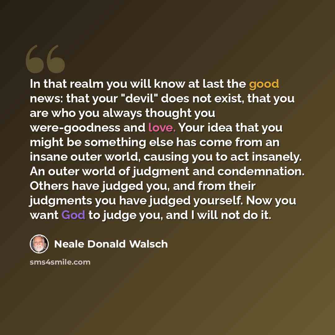 “In that realm you will know at last the good news: that your "devil" does not exist, that you are who you always thought you were-goodness and love. Your idea that you might be something else has come from an insane outer world, causing you to act insanely. An outer world of judgment and…” quote by Neale Donald Walsch