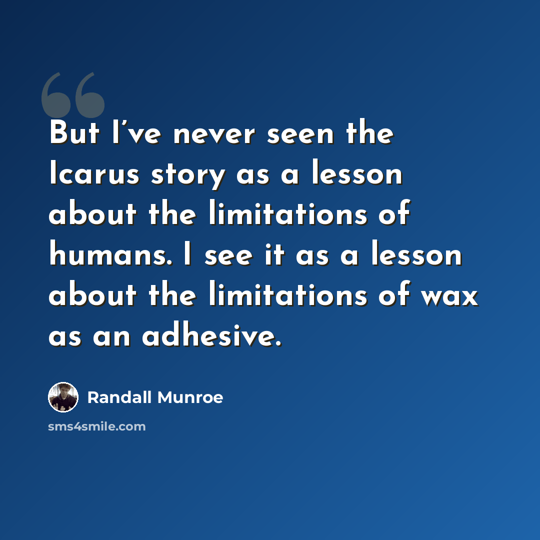 “But I’ve never seen the Icarus story as a lesson about the limitations of humans. I see it as a lesson about the limitations of wax as an adhesive.” quote by Randall Munroe