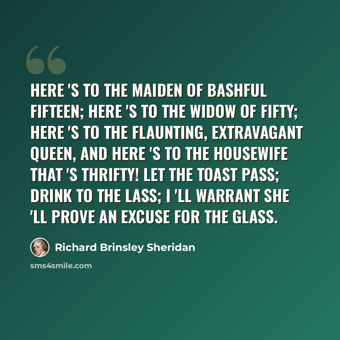 “Here 's to the maiden of bashful fifteen; Here 's to the widow of fifty; Here 's to the flaunting, extravagant queen, And here 's to the housewife that 's thrifty! Let the toast pass; Drink to the lass; I 'll warrant she 'll prove an excuse for the glass.” quote by Richard Brinsley Sheridan