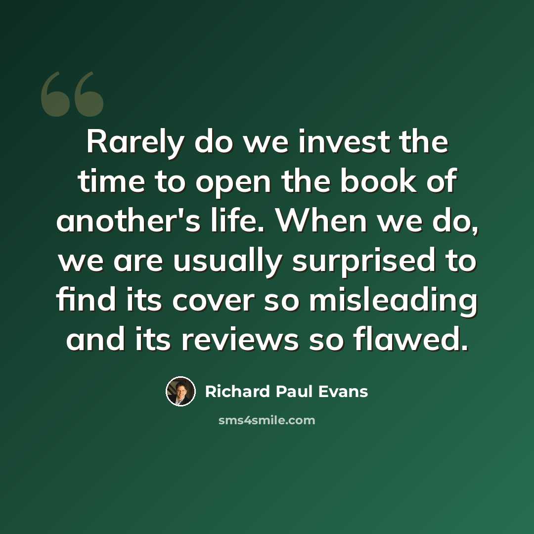 “Rarely do we invest the time to open the book of another's life. When we do, we are usually surprised to find its cover so misleading and its reviews so flawed.” quote by Richard Paul Evans