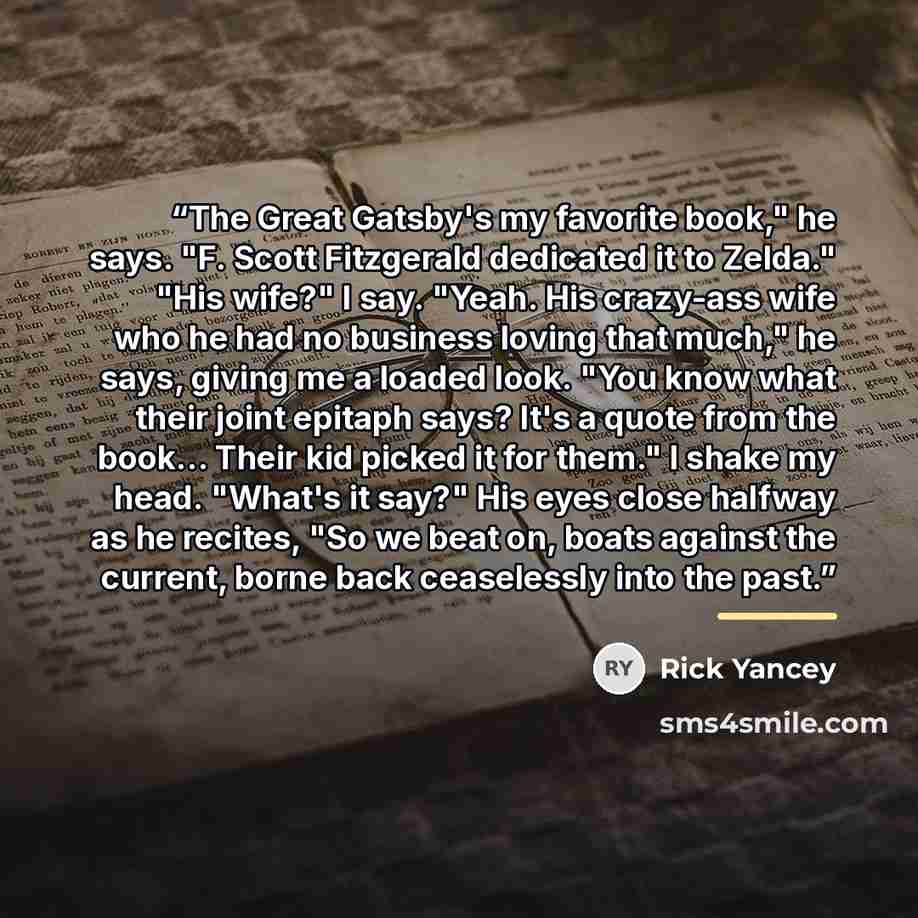 “The Great Gatsby's my favorite book," he says. "F. Scott Fitzgerald dedicated it to Zelda." "His wife?" I say. "Yeah. His crazy-ass wife who he had no business loving that much," he says, giving me a loaded look. "You know what their joint epitaph says? It's a quote from the book... Their kid…” quote by Rick Yancey