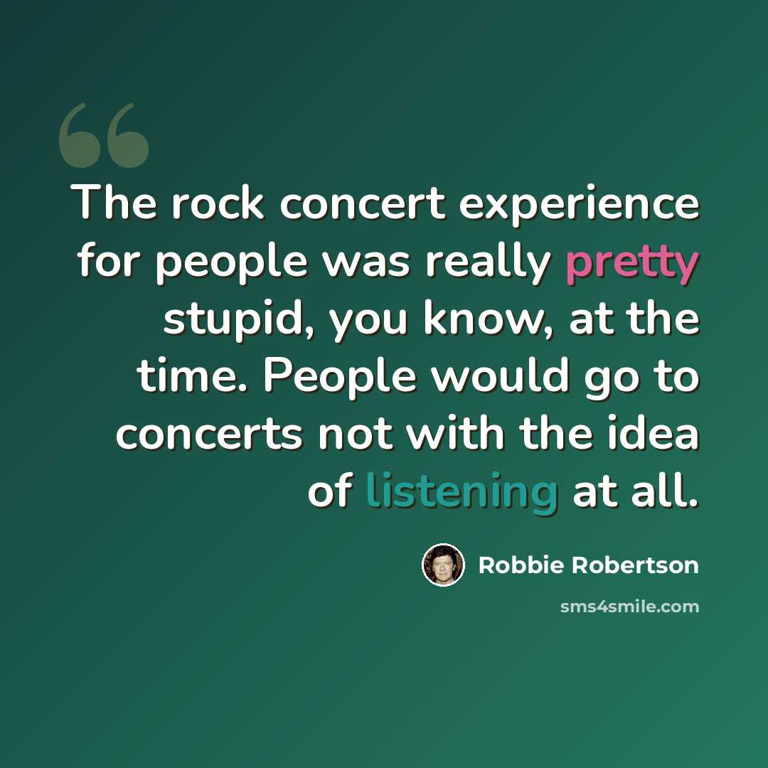 “The rock concert experience for people was really pretty stupid, you know, at the time. People would go to concerts not with the idea of listening at all.” quote by Robbie Robertson
