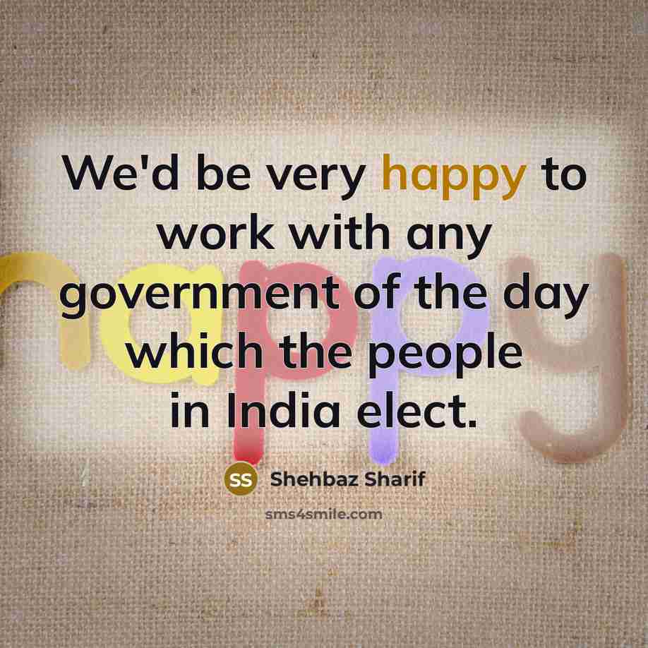 “We'd be very happy to work with any government of the day which the people in India elect.” quote by Shehbaz Sharif