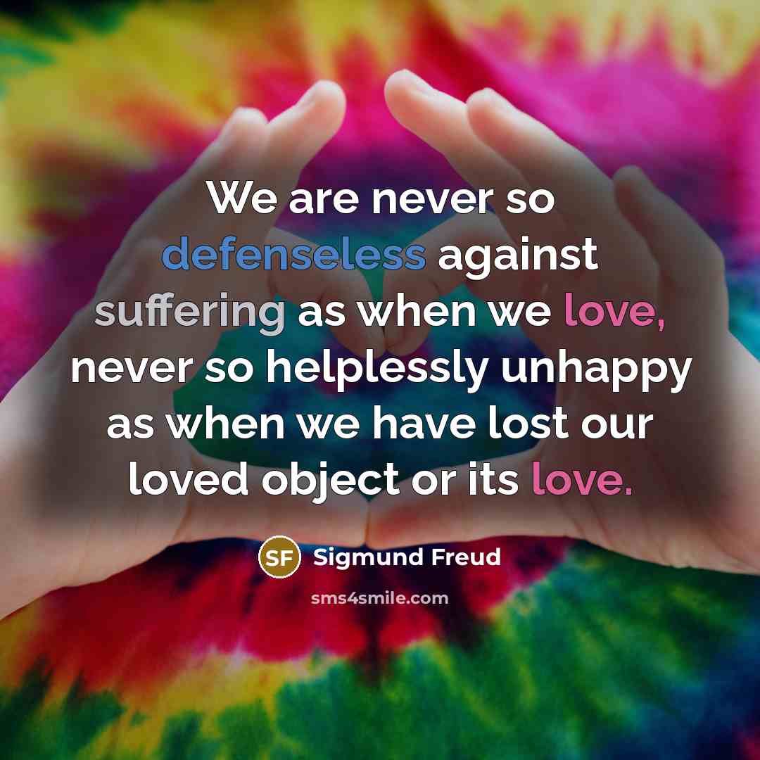 “We are never so defenseless against suffering as when we love, never so helplessly unhappy as when we have lost our loved object or its love.” quote by Sigmund Freud