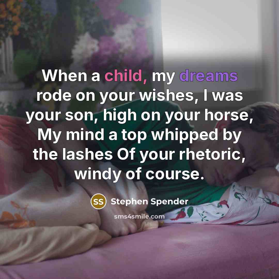 “When a child, my dreams rode on your wishes, I was your son, high on your horse, My mind a top whipped by the lashes Of your rhetoric, windy of course.” quote by Stephen Spender