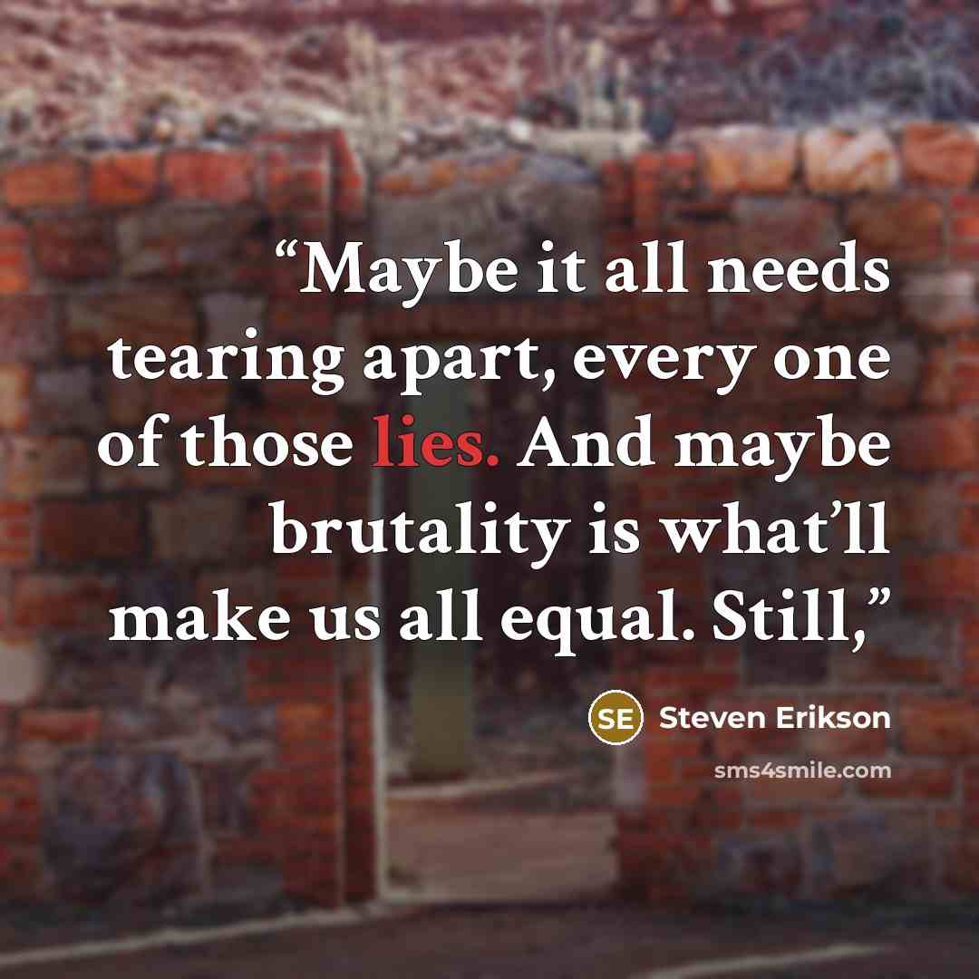 “Maybe it all needs tearing apart, every one of those lies. And maybe brutality is what’ll make us all equal. Still,” quote by Steven Erikson