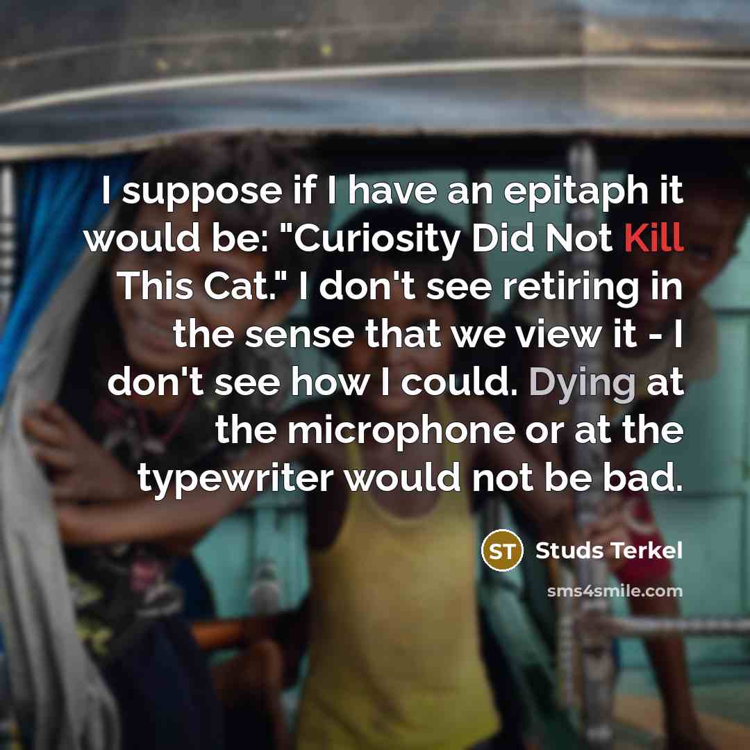 “I suppose if I have an epitaph it would be: "Curiosity Did Not Kill This Cat." I don't see retiring in the sense that we view it - I don't see how I could. Dying at the microphone or at the typewriter would not be bad.” quote by Studs Terkel