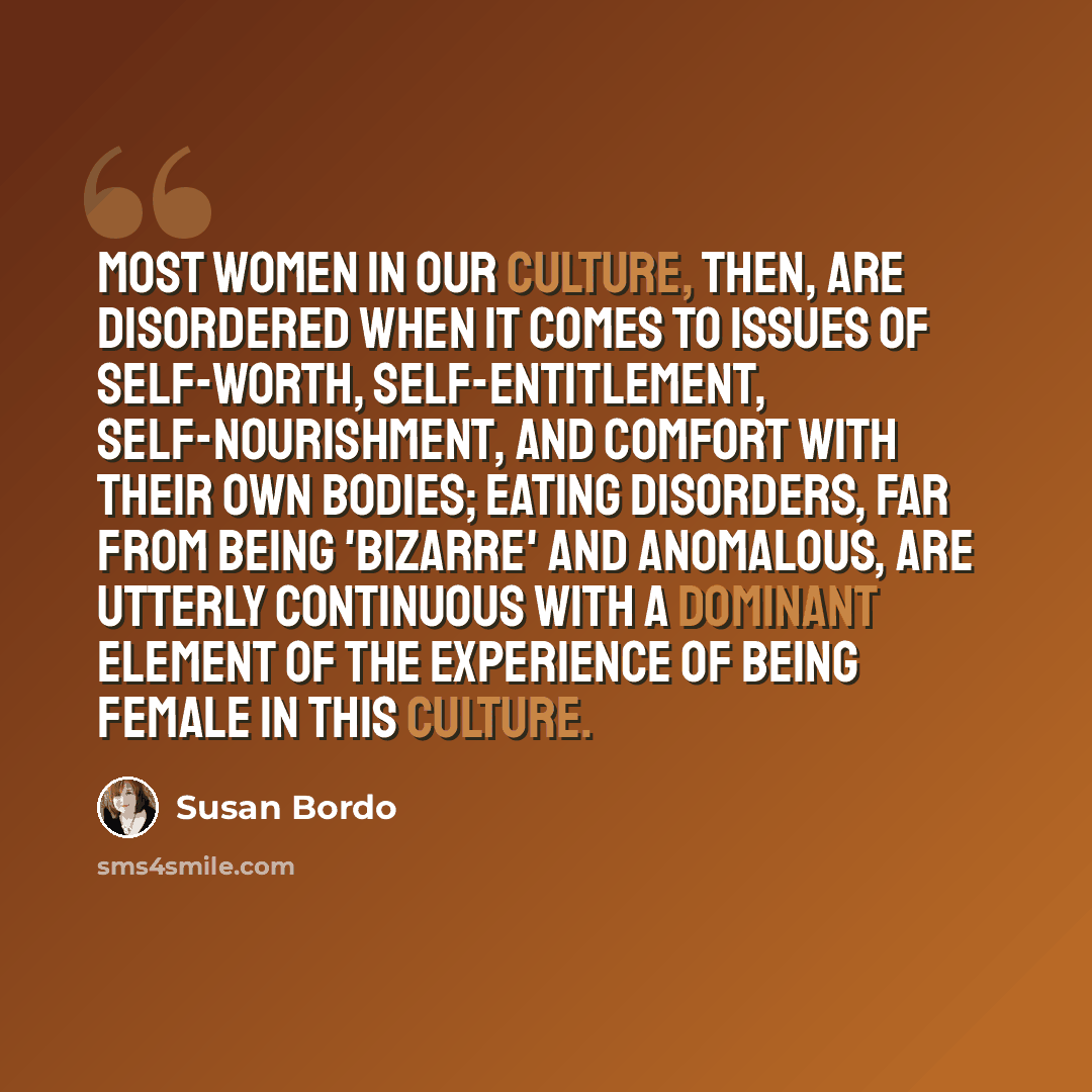 “Most women in our culture, then, are disordered when it comes to issues of self-worth, self-entitlement, self-nourishment, and comfort with their own bodies; eating disorders, far from being 'bizarre' and anomalous, are utterly continuous with a dominant element of the experience of being female…” quote by Susan Bordo