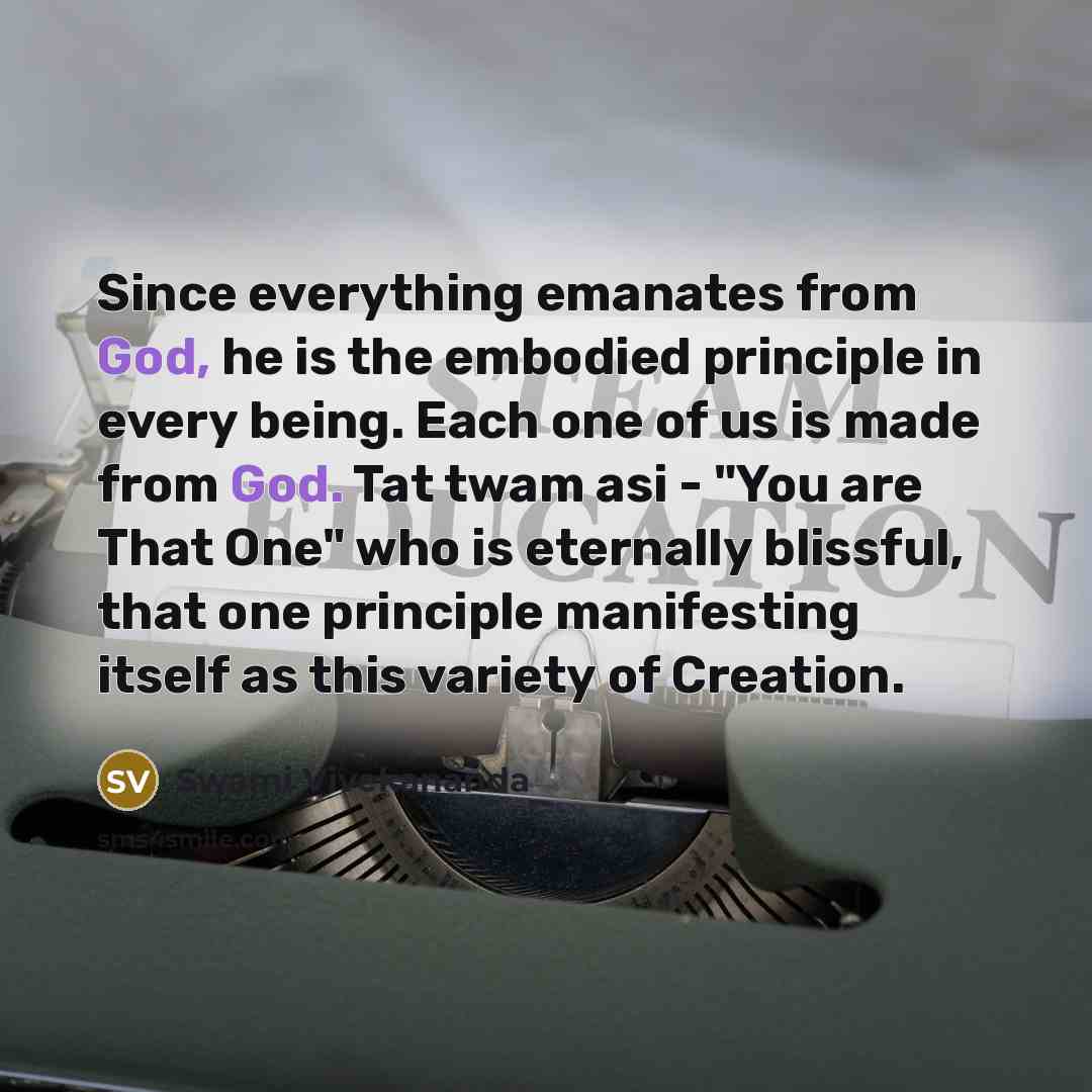 “Since everything emanates from God, he is the embodied principle in every being. Each one of us is made from God. Tat twam asi - "You are That One" who is eternally blissful, that one principle manifesting itself as this variety of Creation.” quote by Swami Vivekananda