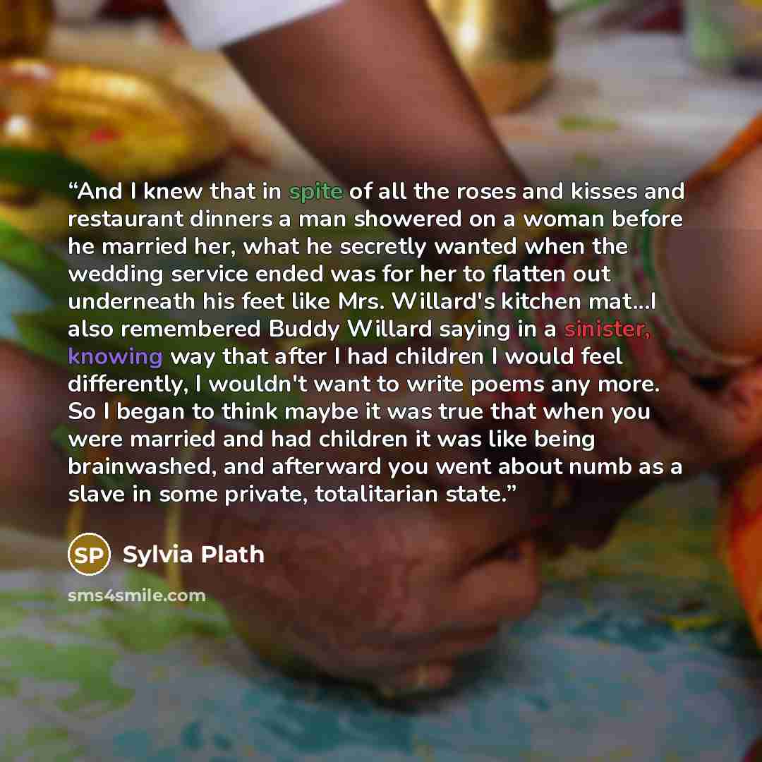 “And I knew that in spite of all the roses and kisses and restaurant dinners a man showered on a woman before he married her, what he secretly wanted when the wedding service ended was for her to flatten out underneath his feet like Mrs. Willard's kitchen mat...I also remembered Buddy Willard…” quote by Sylvia Plath