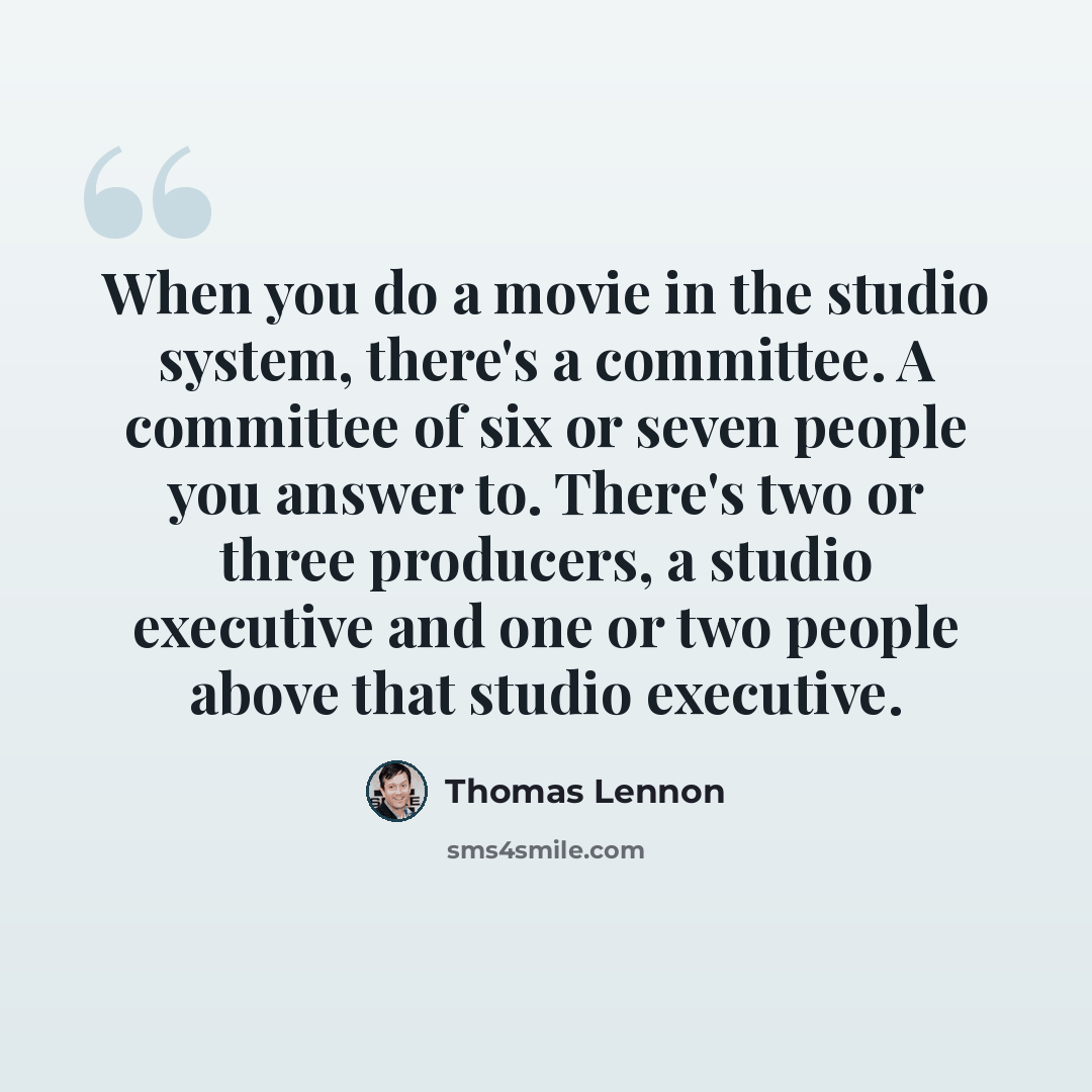 “When you do a movie in the studio system, there's a committee. A committee of six or seven people you answer to. There's two or three producers, a studio executive and one or two people above that studio executive.” quote by Thomas Lennon