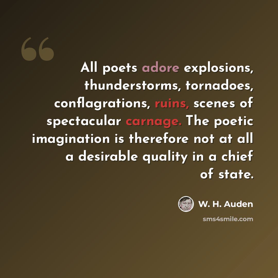“All poets adore explosions, thunderstorms, tornadoes, conflagrations, ruins, scenes of spectacular carnage. The poetic imagination is therefore not at all a desirable quality in a chief of state.” quote by W. H. Auden