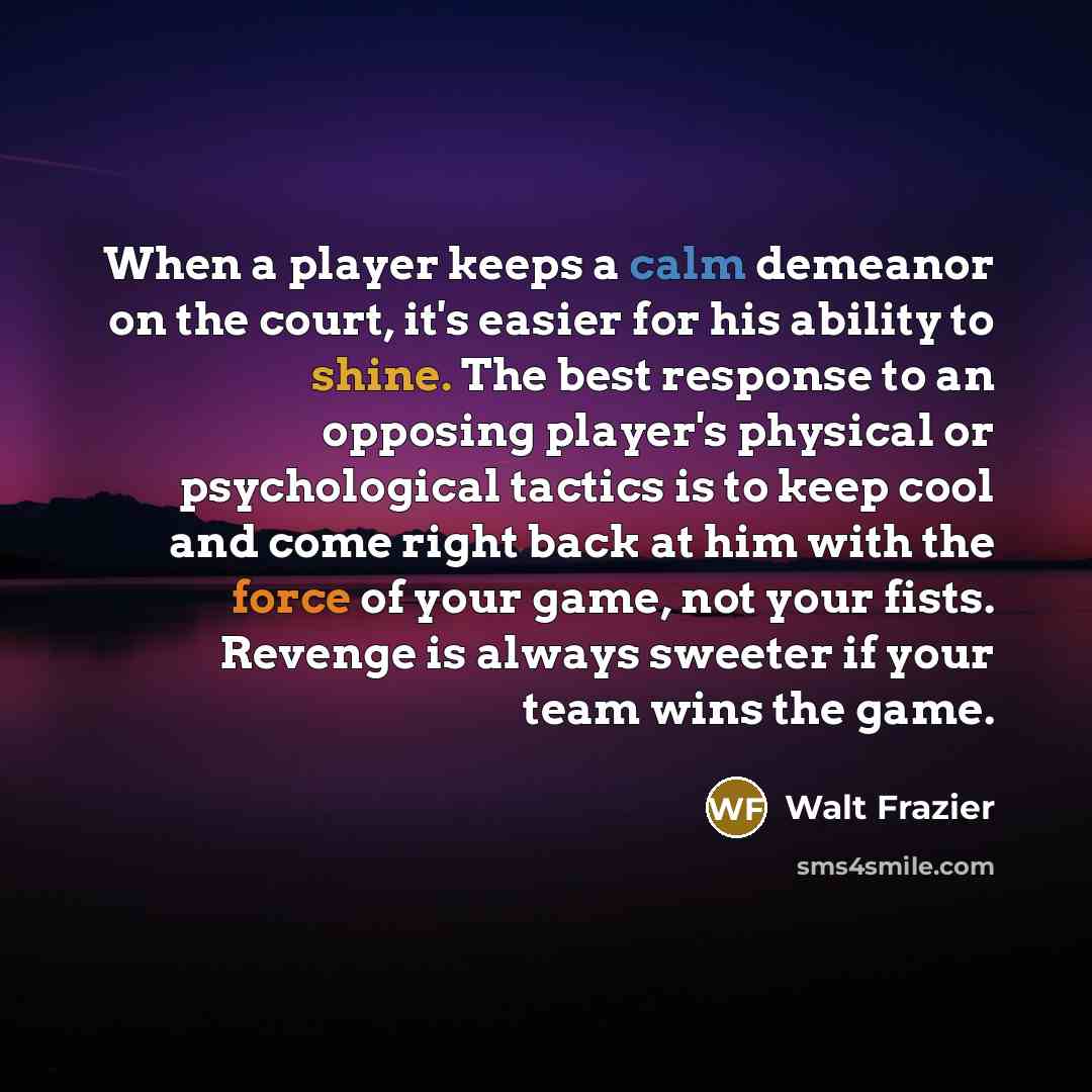 “When a player keeps a calm demeanor on the court, it's easier for his ability to shine. The best response to an opposing player's physical or psychological tactics is to keep cool and come right back at him with the force of your game, not your fists. Revenge is always sweeter if your team wins…” quote by Walt Frazier
