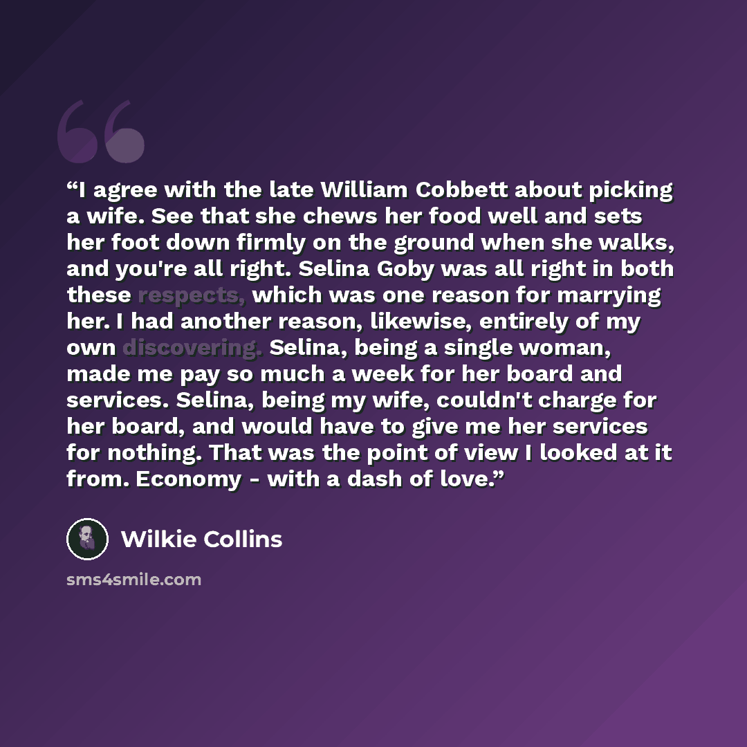“I agree with the late William Cobbett about picking a wife. See that she chews her food well and sets her foot down firmly on the ground when she walks, and you're all right. Selina Goby was all right in both these respects, which was one reason for marrying her. I had another reason, likewise…” quote by Wilkie Collins