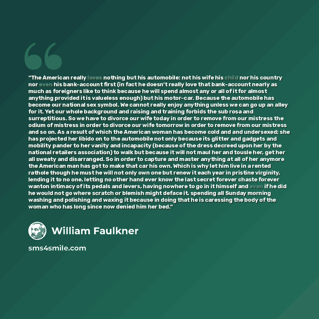 “The American really loves nothing but his automobile: not his wife his child nor his country nor even his bank-account first (in fact he doesn't really love that bank-account nearly as much as foreigners like to think because he will spend almost any or all of it for almost anything provided it is…” quote by William Faulkner