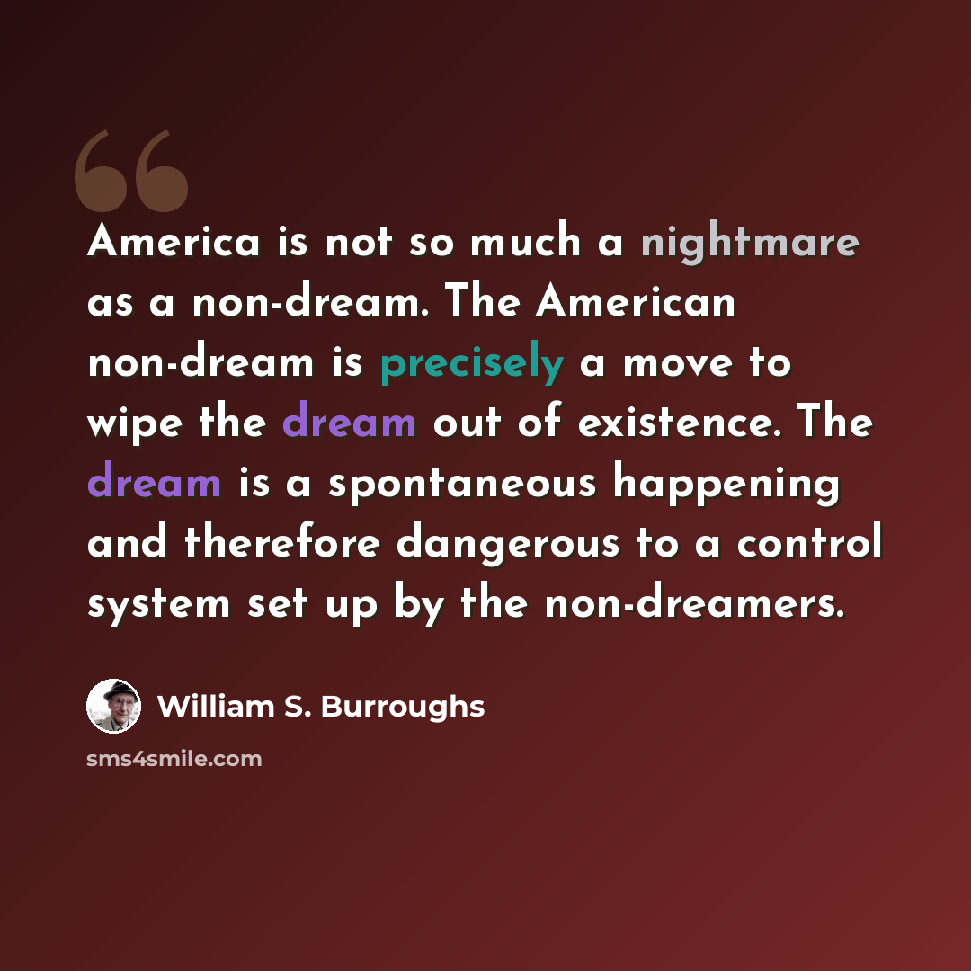“America is not so much a nightmare as a non-dream. The American non-dream is precisely a move to wipe the dream out of existence. The dream is a spontaneous happening and therefore dangerous to a control system set up by the non-dreamers.” quote by William S. Burroughs