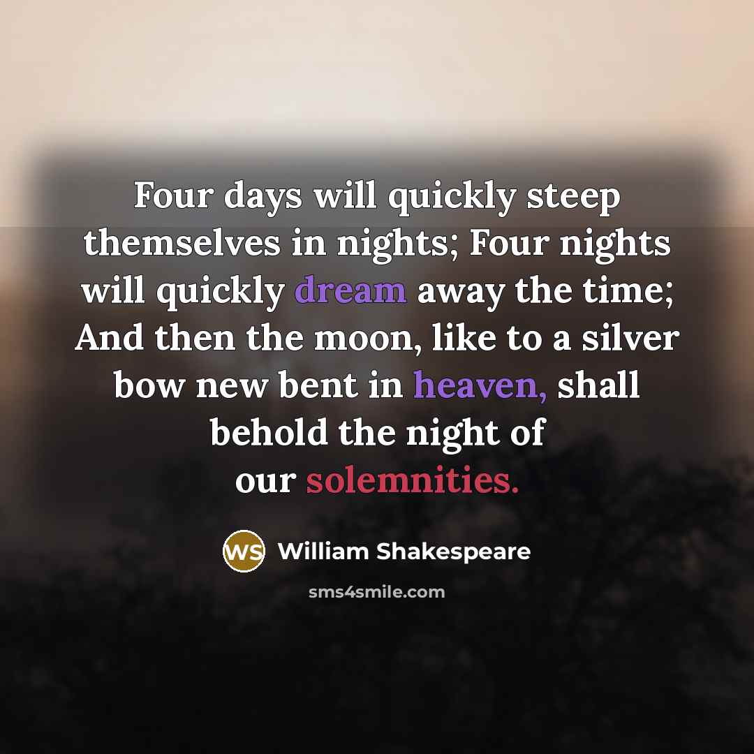 “Four days will quickly steep themselves in nights; Four nights will quickly dream away the time; And then the moon, like to a silver bow new bent in heaven, shall behold the night of our solemnities.” quote by William Shakespeare