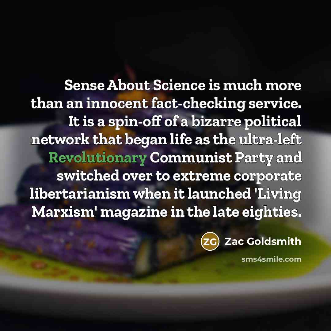 “Sense About Science is much more than an innocent fact-checking service. It is a spin-off of a bizarre political network that began life as the ultra-left Revolutionary Communist Party and switched over to extreme corporate libertarianism when it launched 'Living Marxism' magazine in the late…” quote by Zac Goldsmith