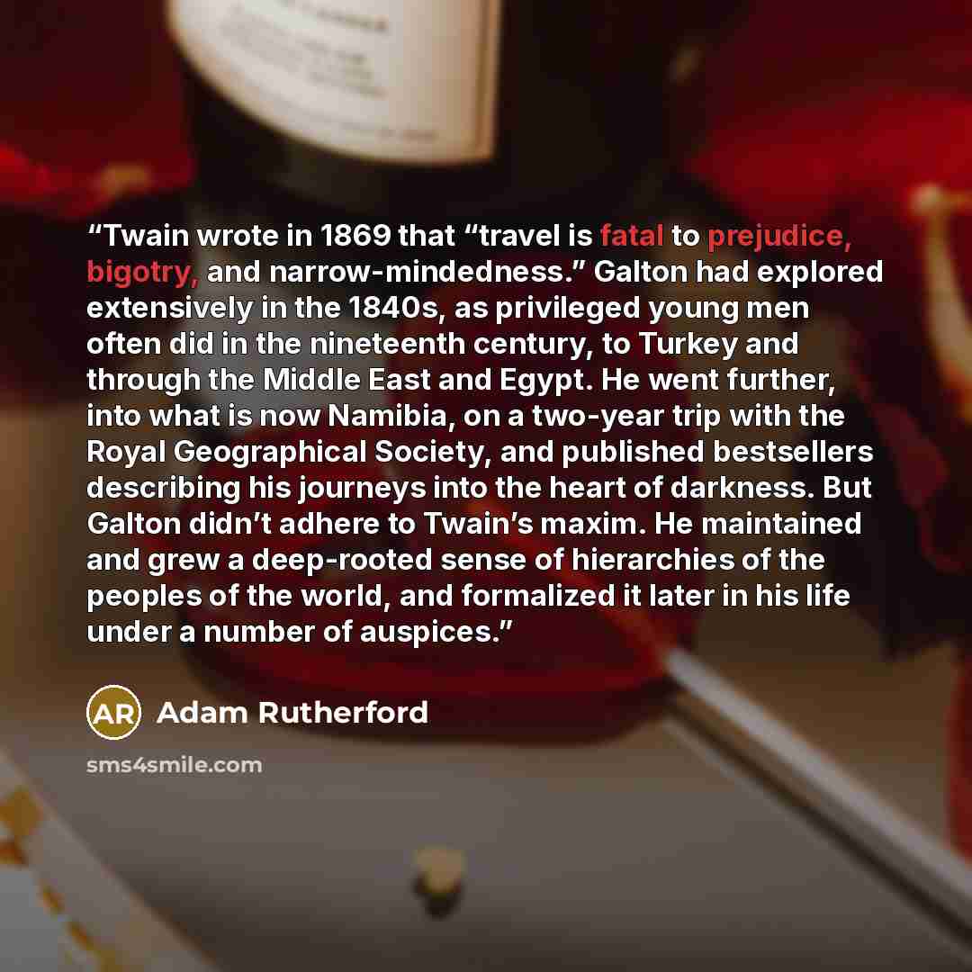 “Twain wrote in 1869 that “travel is fatal to prejudice, bigotry, and narrow-mindedness.” Galton had explored extensively in the 1840s, as privileged young men often did in the nineteenth century, to Turkey and through the Middle East and Egypt. He went further, into what is now Namibia, on a…” quote by Adam Rutherford