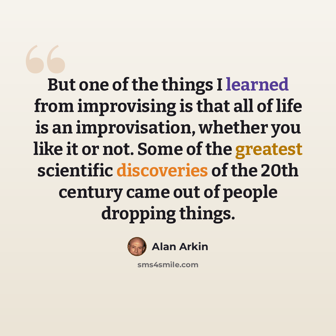 “But one of the things I learned from improvising is that all of life is an improvisation, whether you like it or not. Some of the greatest scientific discoveries of the 20th century came out of people dropping things.” quote by Alan Arkin