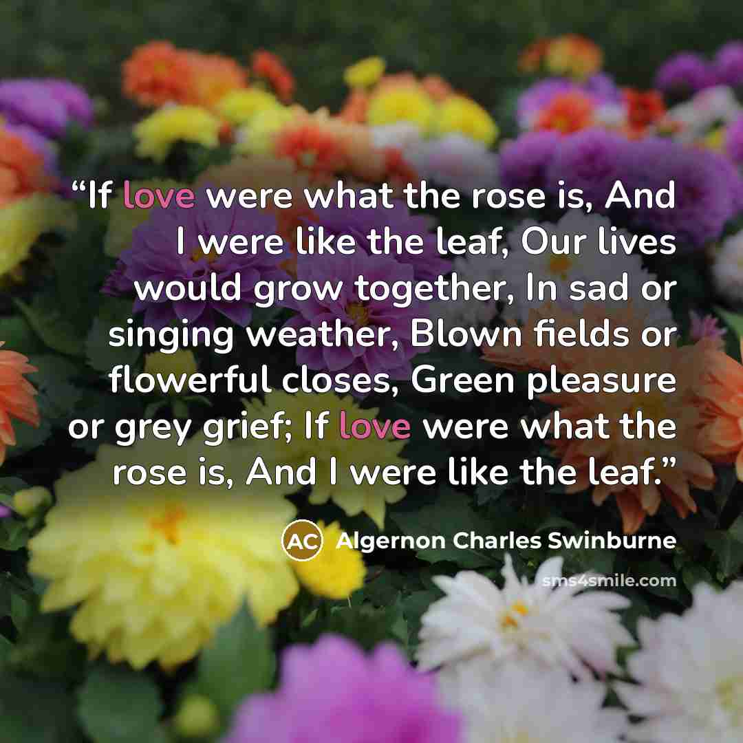 “If love were what the rose is, And I were like the leaf, Our lives would grow together, In sad or singing weather, Blown fields or flowerful closes, Green pleasure or grey grief; If love were what the rose is, And I were like the leaf.” quote by Algernon Charles Swinburne