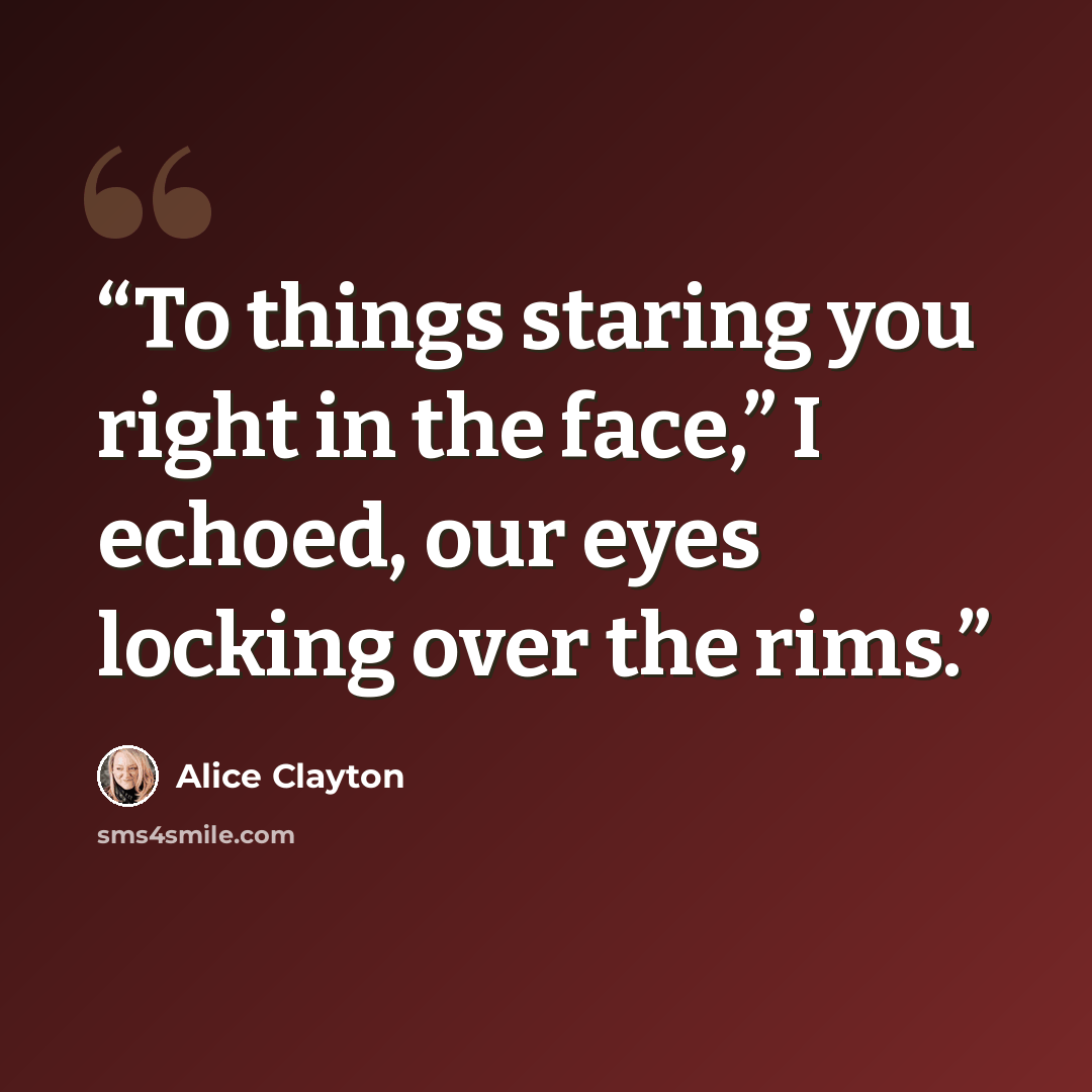 “To things staring you right in the face,” I echoed, our eyes locking over the rims.” quote by Alice Clayton